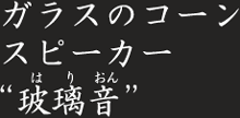 ガラスのコーンスピーカー 玻璃音(はりおん)