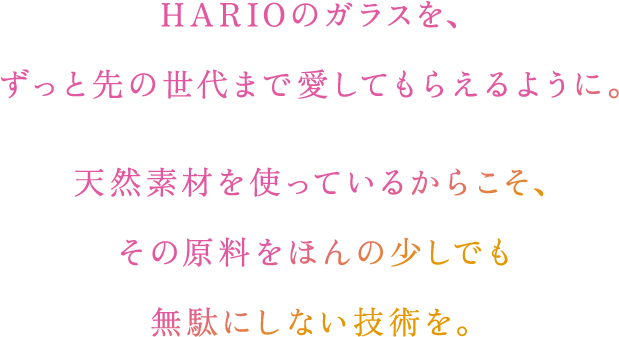 HARIOのガラスを、ずっと先の世代まで愛してもらえるように。天然素材を使っているからこそ、その原料をほんの少しでも無駄にしない技術を。​