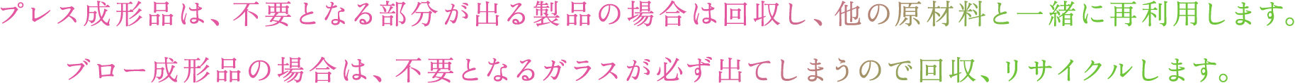 プレス成形品は、不要となる部分が出る製品の場合は回収し、他の原材料と一緒に再利用します。ブロー成形品の場合は、不要となるガラスが必ず出てしまうので回収、リサイクルします。​