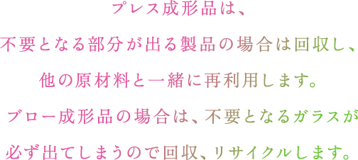 プレス成形品は、不要となる部分が出る製品の場合は回収し、他の原材料と一緒に再利用します。ブロー成形品の場合は、不要となるガラスが必ず出てしまうので回収、リサイクルします。​