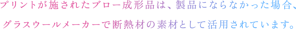 プリントが施されたブロー成形品は、製品にならなかった場合、グラスウールメーカーで断熱材の素材として活用されています。