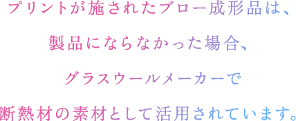 プリントが施されたブロー成形品は、製品にならなかった場合、グラスウールメーカーで断熱材の素材として活用されています。